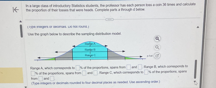 In a large class of introductory Statistics students, the professor has each person toss a coin 36 times and calculate 
the proportion of their tosses that were heads. Complete parts a through d below. 
(Type integers or decimais. Do not round.) 
Use the graph below to describe the sampling distribution model. 
Range A, which corresponds to □ % of the proportions, spans from □ and □. Range B, which corresponds to
□ % of the proportions, spans from □ and □. Range C, which corresponds to □° % of the proportions, spans 
from □ and □. 
(Type integers or decimals rounded to four decimal places as needed. Use ascending order.)