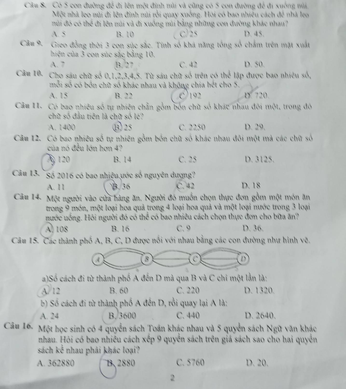 Có 5 con đường đề đi lên một định núi và cũng có 5 con đường để đi xuống núi,
Một nhà leo núi đi lên đinh núi rỗi quay xuồng. Hội có bao nhiều cách để nhà leo
núi đó có thể đi lên núi và đi xuồng núi bằng những con đường khác nhau?
A. 5 B. 10 C)25 D. 45.
Câu 9. Gieo đồng thời 3 con súc sắc. Tính số khá năng tổng số chẩm trên mặt xuất
hiện của 3 con súc sắc bằng 10.
A. 7 B. 27 C. 42 D. 50.
Câu 10- Cho sáu chữ số 0,1,2,3,4,5. Từ sáu chữ số trên có thể lập được bao nhiêu số,
mỗi số có bốn chữ số khác nhau và không chia hết cho 5.
A. 15 B. 22 192 D. 720.
Câu 11. Có bao nhiêu số tự nhiên chẵn gồm bốn chữ số khác nhau đôi một, trong đó
chữ số đầu tiên là chữ số lé?
A. 1400 ⑬25 C. 2250 D. 29.
Câu 12. Có bao nhiêu số tự nhiên gồm bốn chữ số khác nhau đôi một mà các chữ số
của nó đều lớn hơn 4?
A 120 B. 14 C. 25 D. 3125.
Câu 13- `Số 2016 có bao nhiệu ước số nguyên dượng
A. 11 B. 36 C. 42 D. 18
Câu 14. Một người vào cửa hàng ăn. Người đó muồn chọn thực đơn gồm một món ăn
trong 9 món, một loại hoa quả trong 4 loại hoa quả và một loại nước trong 3 loại
nước uồng. Hỏi người đó có thể có bao nhiều cách chọn thực đơn cho bữa ăn?
A, 108 B. 16 C.9 D. 36.
Câu 15. Các thành phố A, B, C, D được nổi với nhau bằng các con đường như hình vẽ.
a)Số cách đi từ thành phố A đến D mà qua B và C chi một lần là:
A. 12 B. 60 C. 220 D. 1320.
b) Số cách đi từ thành phố A đến D, rồi quay lại A là:
A. 24 B. 3600 C. 440 D. 2640.
Câu 16- Một học sinh có 4 quyền sách Toán khác nhau và 5 quyển sách Ngữ văn khác
nhau. Hỏi có bao nhiều cách xếp 9 quyền sách trên giá sách sao cho hai quyền
sách kể nhau phải khác loại?
A. 362880 B. 2880 C. 5760 D. 20.
2