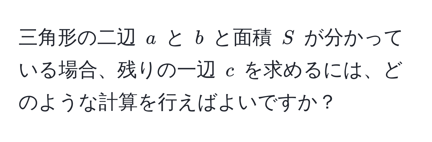 三角形の二辺 $a$ と $b$ と面積 $S$ が分かっている場合、残りの一辺 $c$ を求めるには、どのような計算を行えばよいですか？