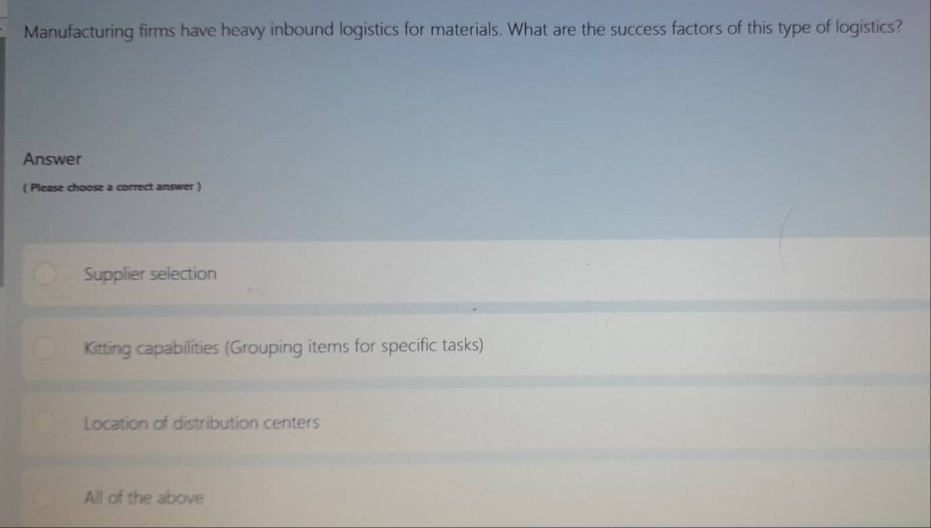 Manufacturing firms have heavy inbound logistics for materials. What are the success factors of this type of logistics?
Answer
( Please choose a correct answer )
Supplier selection
Kitting capabilities (Grouping items for specific tasks)
Location of distribution centers
All of the above