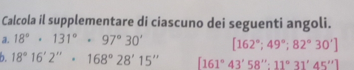 Calcola il supplementare di ciascuno dei seguenti angoli. 
a. 18°· 131°· 97°30'
[162°;49°;82°30']
b. 18°16'2''· 168°28'15'' [161°43'58'':11°31'45'']