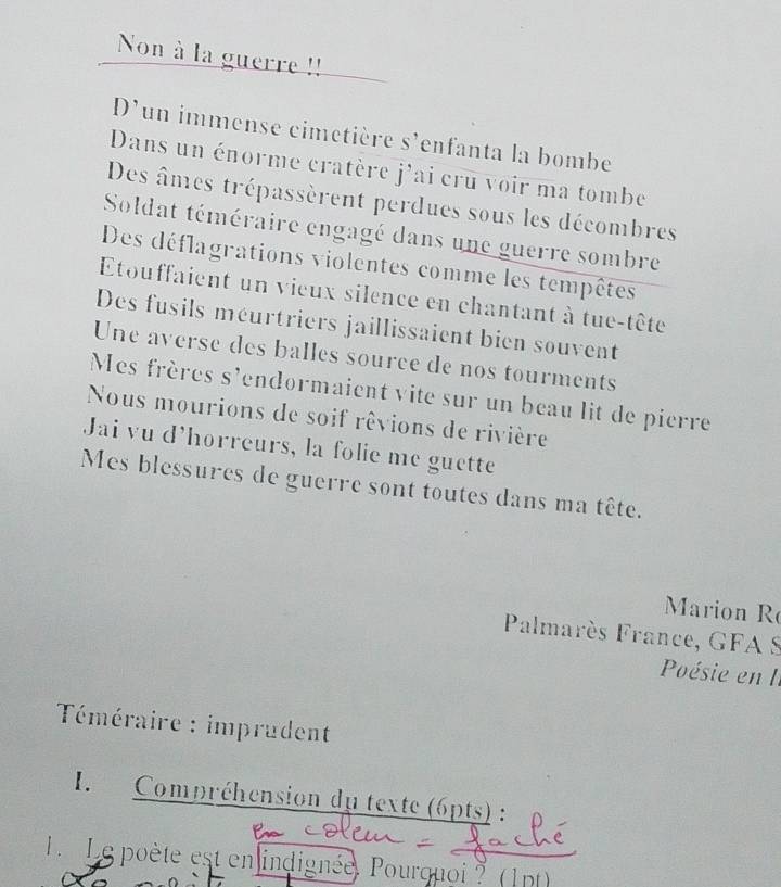 Non à la guerre !! 
D'un immense cimetière s'enfanta la bombe 
Dans un énorme cratère j'ai cru voir ma tombe 
Des âmes trépassèrent perdues sous les décombres 
Soldat téméraire engagé dans une guerre sombre 
Des déflagrations violentes comme les tempêtes 
Etouffaient un vieux silence en chantant à tue-tête 
Des fusils méurtriers jaillissaient bien souvent 
Une averse des balles source de nos tourments 
Mes frères s'endormaient vite sur un beau lit de pierre 
Nous mourions de soif rêvions de rivière 
Jai vu d'horreurs, la folie me guette 
Mes blessures de guerre sont toutes dans ma tête. 
Marion R 
Palmarès France, GFA S 
Poésie en I. 
Téméraire : imprudent 
I. Compréhension du texte (6pts) : 
L Le poète est en indignée, Pourquoi ? (1pt)