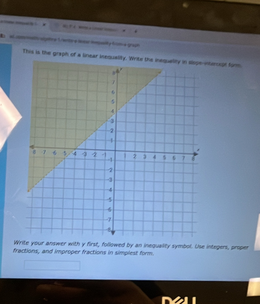 were a lment i 
ad.com/metts/algebre 1/wite-e lexat inmquality from a graph 
This is the graph of a linear inequality. Write the inequality in slope-intercept form. 
Wr your answer with y first, followed by an inequality symbol. Use integers, proper 
fractions, and improper fractions in simplest form.