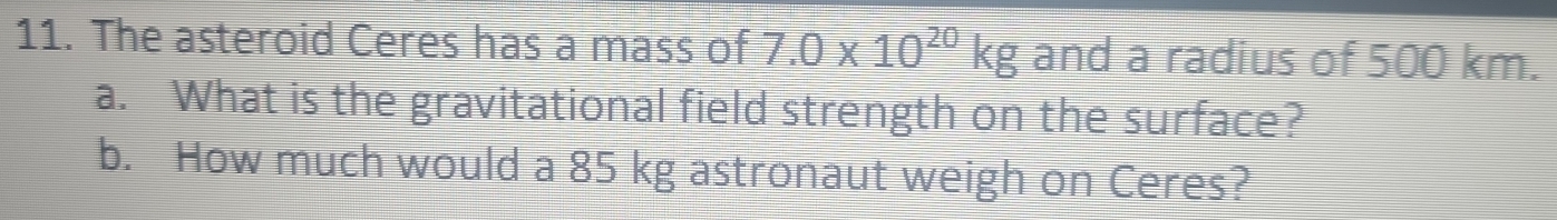 The asteroid Ceres has a mass of 7.0* 10^(20)kg and a radius of 500 km. 
a. What is the gravitational field strength on the surface? 
b. How much would a 85 kg astronaut weigh on Ceres?