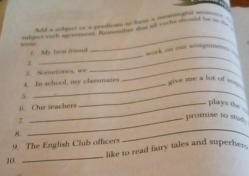 Add a subject or a predicate to form a meaningful sentence ' 
subject-verb agreement. Remember that all verbs should be in the 
tense. 
_ 
_ 
1. My best friend 
_ 
work on our assignments o . 
2. 
3. Sometimes, we 
4. In school, my classmates 
_ 
give me a lot of inspe 
5. 
6. Our teachers 
_ 
_plays the 
7 
_promise to study 
8. 
9. The English Club officers 
_ 
_ 
like to read fairy tales and superher 
10.