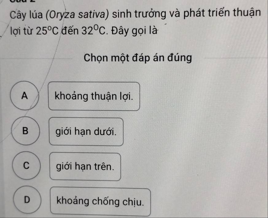 Cây lúa (Oryza sativa) sinh trưởng và phát triển thuận
lợi từ 25°C đến 32°C. Đây gọi là
Chọn một đáp án đúng
A khoảng thuận lợi.
B giới hạn dưới.
C giới hạn trên.
D khoảng chống chịu.