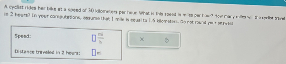 A cyclist rides her bike at a speed of 30 kilometers per hour. What is this speed in miles per hour? How many miles will the cyclist travel 
in 2 hours? In your computations, assume that 1 mile is equal to 1.6 kilometers. Do not round your answers. 
Speed: □  mi/b  × 6 
Distance traveled in 2 hours : || mi