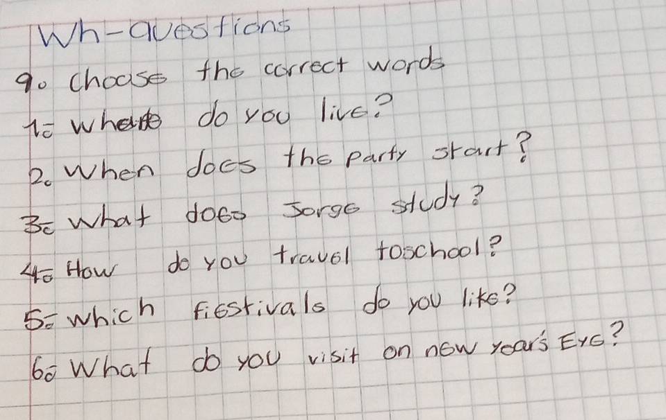 Wh-questions 
go choase the correct words 
to where do you live? 
2. When does the party srart? 
Bc what doeo sorgs study? 
oHow do you travel toschool? 
5= which fiestivals do you like? 
60 What do you visit on now years Exs?