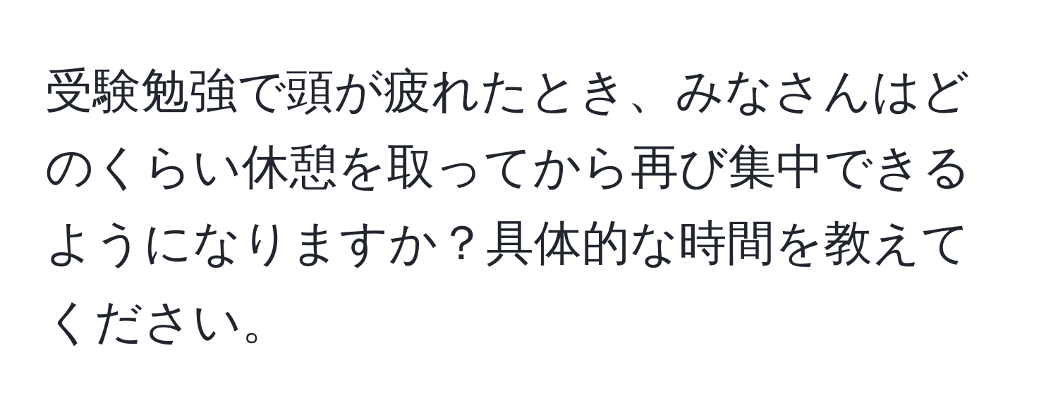 受験勉強で頭が疲れたとき、みなさんはどのくらい休憩を取ってから再び集中できるようになりますか？具体的な時間を教えてください。