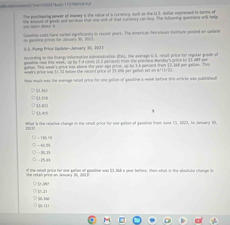 The purchasing power of money is the value of a currency, such as the U.S. dollar expressed in terms of
the amount of goods and services that one unit of that currency can buy. The following questions will help
you learn about it.
Gasoline costs have varied significantly in recent years. The American Petroleum Institute posted an update
on gasoline prices for January 30, 2023.
U.S. Pump Price Update—January 30, 2023
According to the Energy Information Administration (EIA), the average U.S. retail price for regular grade of
gasoline rose this week, up by 7.4 cents (2.2 percent) from the previous Monday's price to $3.489 per
gallon. This week's price was above the year -ago price, up by 3.6 percent from $3.368 per gallon. This
week's price was $1.52 below the record price of $5.006 per gallon set on 6/13/22.
How much was the average retail price for one gallon of gasoline a week before this article was published?
$3.563
$3.518
$3.833
$3.415
What is the relative change in the retail price for one gallon of gasoline from June 13, 2022, to January 30,
2023?
-150.1%
-43.5%
-30.3%
-25.6%
If the retail price for one gallon of gasoline was $3.368 a year before, then what is the absolute change in
the retail price on January 30, 2023?
$1.097
$1.21
$0.360
$0.121