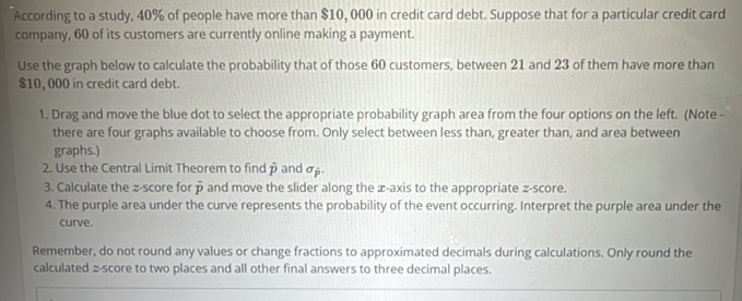 According to a study, 40% of people have more than $10, 000 in credit card debt. Suppose that for a particular credit card 
company, 60 of its customers are currently online making a payment. 
Use the graph below to calculate the probability that of those 60 customers, between 21 and 23 of them have more than
$10, 000 in credit card debt. 
1. Drag and move the blue dot to select the appropriate probability graph area from the four options on the left. (Note - 
there are four graphs available to choose from. Only select between less than, greater than, and area between 
graphs.) 
2. Use the Central Limit Theorem to find p and α. 
3. Calculate the z-score for overline p and move the slider along the x-axis to the appropriate z-score. 
4. The purple area under the curve represents the probability of the event occurring. Interpret the purple area under the 
curve. 
Remember, do not round any values or change fractions to approximated decimals during calculations. Only round the 
calculated z-score to two places and all other final answers to three decimal places.