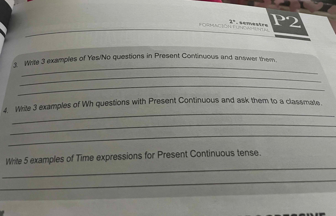 2° . semestre P2 
FORMACIÓN FUNDAMENTAL 
_ 
3. Write 3 examples of Yes/No questions in Present Continuous and answer them. 
_ 
_ 
_ 
4. Write 3 examples of Wh questions with Present Continuous and ask them to a classmate. 
_ 
_ 
_ 
Write 5 examples of Time expressions for Present Continuous tense. 
_