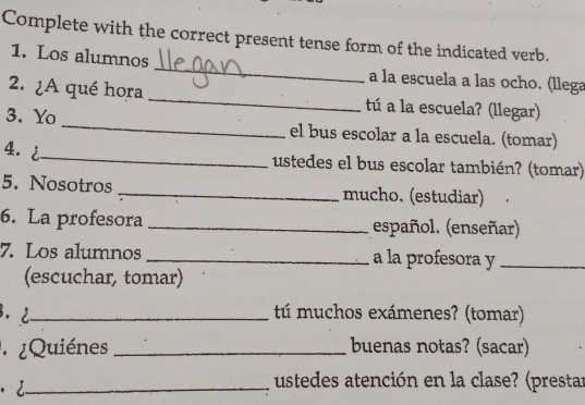 Complete with the correct present tense form of the indicated verb. 
1. Los alumnos _a la escuela a las ocho. (llega 
2. ¿A qué hora _tú a la escuela? (llegar) 
3. Yo _el bus escolar a la escuela. (tomar) 
4. i_ ustedes el bus escolar también? (tomar) 
5. Nosotros _mucho. (estudiar) 
6. La profesora _español. (enseñar) 
7. Los alumnos _a la profesora y_ 
(escuchar, tomar) 
3. 2_ tú muchos exámenes? (tomar) 
¿Quiénes _buenas notas? (sacar) 
· _ 
ustedes atención en la clase? (prestar