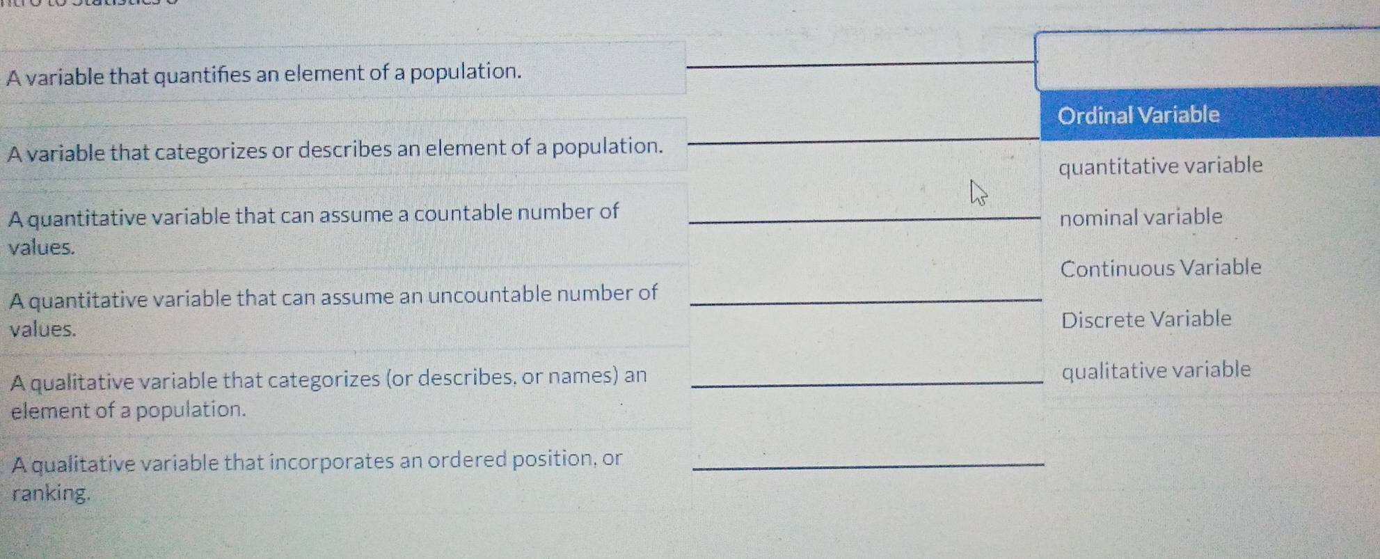 A variable that quantifies an element of a population.
Ordinal Variable
A variable that categorizes or describes an element of a population.
quantitative variable
A quantitative variable that can assume a countable number of
nominal variable
values.
Continuous Variable
A quantitative variable that can assume an uncountable number of
values. Discrete Variable
A qualitative variable that categorizes (or describes, or names) an qualitative variable
element of a population.
A qualitative variable that incorporates an ordered position, on
ranking.