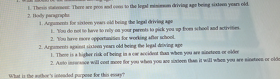 Thesis statement: There are pros and cons to the legal minimum driving age being sixteen years old. 
2. Body paragraphs 
1. Arguments for sixteen years old being the legal driving age 
1. You do not to have to rely on your parents to pick you up from school and activities. 
2. You have more opportunities for working after school. 
2. Arguments against sixteen years old being the legal driving age 
1. There is a higher risk of being in a car accident than when you are nineteen or older 
2. Auto insurance will cost more for you when you are sixteen than it will when you are nineteen or olde 
What is the author’s intended purpose for this essay?