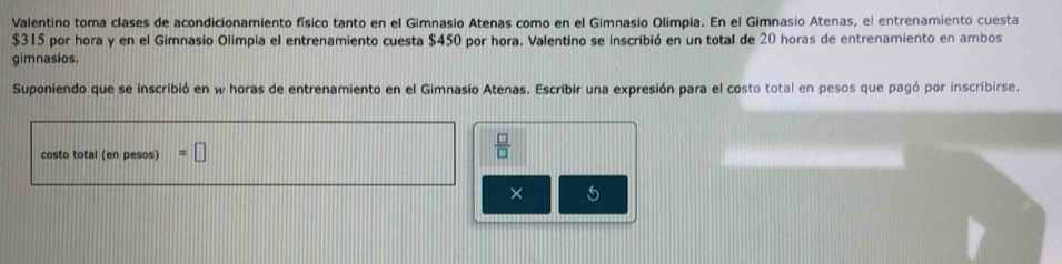 Valentino toma clases de acondicionamiento físico tanto en el Gimnasio Atenas como en el Gimnasio Olimpia. En el Gimnasio Atenas, el entrenamiento cuesta
$315 por hora y en el Gimnasio Olimpia el entrenamiento cuesta $450 por hora. Valentino se inscribió en un total de 20 horas de entrenamiento en ambos 
gimnasios. 
Suponiendo que se inscribió en w horas de entrenamiento en el Gimnasio Atenas. Escribir una expresión para el costo total en pesos que pagó por inscribirse. 
costo total (en pesos) =□
 □ /□  
×