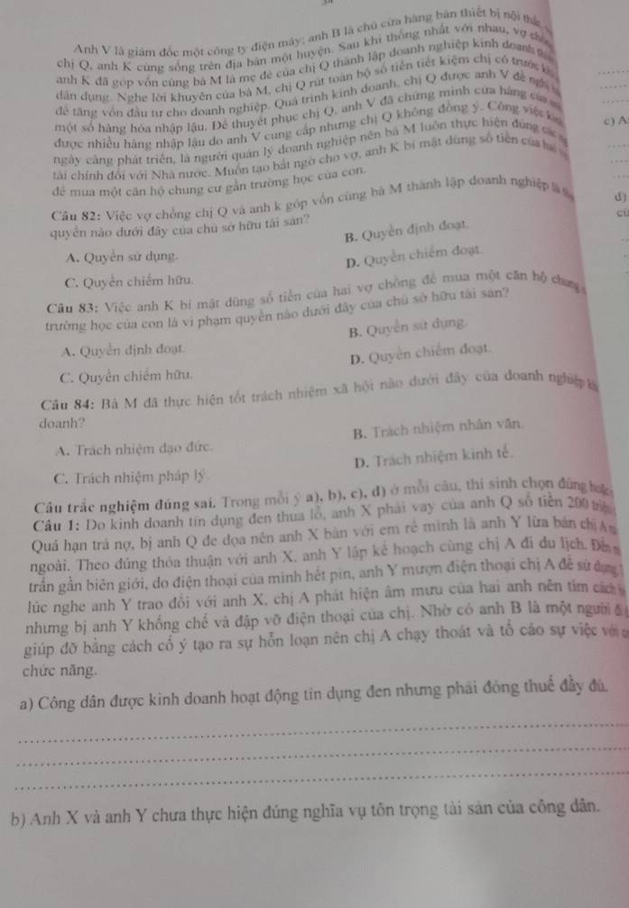 Anh V là giám đốc một công ty điện máy; anh B là chủ cửa hàng bản thiết bị nội thứ 
_
chị Q, anh K cùng sống trên địa bản một huyện. Sau khi thống nhất với nhau, vợ có
_
anh K đã góp vớn cùng bà M là mẹ đẻ của chị Q thành lập doanh nghiệp kinh doanht
dân dụng. Nghe lời khuyên của bá M, chị Q rút toán bộ số tiền tiết kiệm chị có trước b
để tăng vôn đầu tư cho doanh nghiệp. Quá trình kinh doanh, chị Q được anh V đề ng
một số hàng hóa nhập lậu, Để thuyết phục chị Q, anh V đã chứng minh cửa bàng củ s
_
được nhiều háng nhập lậu do anh V cung cấp nhưng chị Q không đồng ý. Công việt ka c) A
_
ngày cảng phát triển, là người quản lý doanh nghiệp nên ba M luôn thực hiện đúng sá 
_
tài chính đổi với Nhà nước. Muồn tạo bắt ngờ cho vợ, anh K bi mật dùng số tiên củaha
để mua một cân hộ chung cư găn trường học của con.
Câu 82: Việc vợ chồng chị Q và anh k góp vốn cùng bà M thành lập doanh nghiệp l
d)
quyền nào dưới đây của chu sở hữu tài san?
cū
_
B. Quyền định đoạt.
A. Quyển sử dụng.
D. Quyền chiếm đoạt.
C. Quyền chiếm hữu.
Câu 83: Việc anh K bi mật dùng số tiền của hai vợ chồng để mua một căn bộ chưn
trường học của con là vi phạm quyên nào dưới đây của chủ sở hữu tài san?
B. Quyền sử dụng.
A. Quyền định đoạt
D. Quyền chiếm đoạt.
C. Quyền chiếm hữu.
Câu 84: Bà M đã thực hiện tốt trách nhiệm xã hội nào dưới đây của doanh nghiệp 
doanh?
A. Trách nhiệm đạo đức. B. Trách nhiệm nhân văn.
D. Trách nhiệm kinh tế.
C. Trách nhiệm pháp lý
Câu trắc nghiệm đúng sai. Trong mỗi ý a), b), c), đ) ở mỗi câu, thi sinh chọn đứng hợ
Câu 1: Do kinh doanh tin dụng đen thua lỗ, anh X phải vay của anh Q số tiền 200 tr
Quả hạn trả nợ, bị anh Q đe đọa nên anh X bàn với em rẻ minh là anh Y lữa bán chịAạ
ngoài. Theo đúng thỏa thuận với anh X. anh Y lập kể hoạch cùng chị A đi du lịch Đề 
grần gần biên giới, do điện thoại của minh hết pin, anh Y mượn điện thoại chị A đễ sử đợợ 
lúc nghe anh Y trao đổi với anh X, chị A phát hiện âm mưu của hai anh nên tìm các 
nhưng bị anh Y khống chế và đập vỡ điện thoại của chị. Nhờ có anh B là một người c
giúp đỡ bằng cách cổ ý tạo ra sự hỗn loạn nên chị A chạy thoát và tổ cáo sự việc với a
chức năng.
a) Công dân được kinh doanh hoạt động tin dụng đen nhưng phải đồng thuế đầy đủ,
_
_
_
b) Anh X và anh Y chưa thực hiện đúng nghĩa vụ tôn trọng tài sản của công dân.