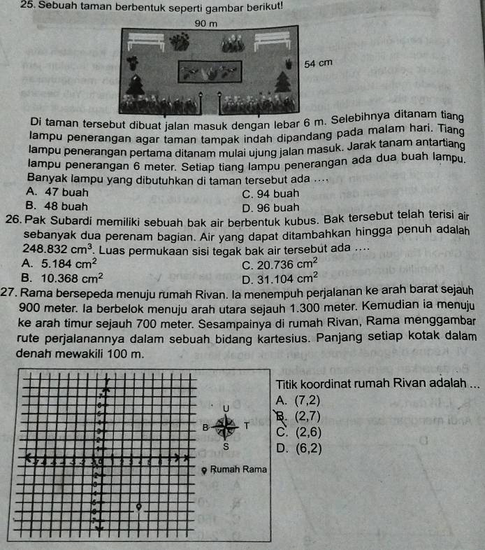 Sebuah taman berbentuk seperti gambar berikut!
Di taman tersebut dibuat jalan masuk dengan lebar 6 mebihnya ditanam tiang
Jampu penerangan agar taman tampak indah dipandang pada malam hari. Tiang
lampu penerangan pertama ditanam mulai ujung jalan masuk. Jarak tanam antartiang
lampu penerangan 6 meter. Setiap tiang lampu penerangan ada dua buah lampu.
Banyak lampu yang dibutuhkan di taman tersebut ada ....
A. 47 buah C. 94 buah
B. 48 buah D. 96 buah
26. Pak Subardi memiliki sebuah bak air berbentuk kubus. Bak tersebut telah terisi air
sebanyak dua perenam bagian. Air yang dapat ditambahkan hingga penuh adalah
248.832cm^3 Luas permukaan sisi tegak bak air tersebut ada ....
A. 5.184cm^2 C. 20.736cm^2
B. 10.368cm^2 D. 31.104cm^2
27. Rama bersepeda menuju rumah Rivan. la menempuh perjalanan ke arah barat sejauh
900 meter. Ia berbelok menuju arah utara sejauh 1.300 meter. Kemudian ia menuju
ke arah timur sejauh 700 meter. Sesampainya di rumah Rivan, Rama menggambar
rute perjalanannya dalam sebuah bidang kartesius. Panjang setiap kotak dalam
denah mewakili 100 m.
Titik koordinat rumah Rivan adalah ...
A. (7,2)
B (2,7)
T
C. (2,6)
s D. (6,2)
Rumah Rama