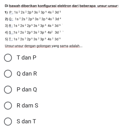 Di bawah diberikan konfigurasi elektron dari beberapa unsur-unsur:
1) P : 1s^22s^22p^63s^23p^64s^23d^5
2) Q 1s^22s^22p^63s^23p^64s^23d^4
3) R:1s^22s^22p^63s^23p^64s^23d^6
4) S:1s^22s^22p^63s^23p^64s^23d^7
5) I:1s^22s^22p^63s^23p^64s^23d^9
Unsur-unsur dengan golongan yang sama adalah....
T dan P
Q dan R
P dan Q
R dam S
S dan T