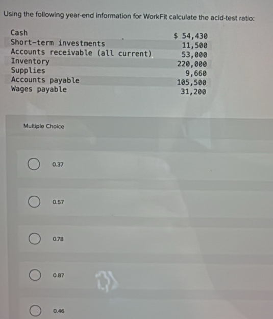 Using the following year -end information for WorkFit calculate the acid-test ratio:
Cash $ 54,430
Short-term investments 11,500
Accounts receivable (all current) 53,000
Inventory 220,000
Supplies 9,660
Accounts payable 105,500
Wages payable 31,200
Multiple Choice
0.37
0.57
0.78
0.87
0.46