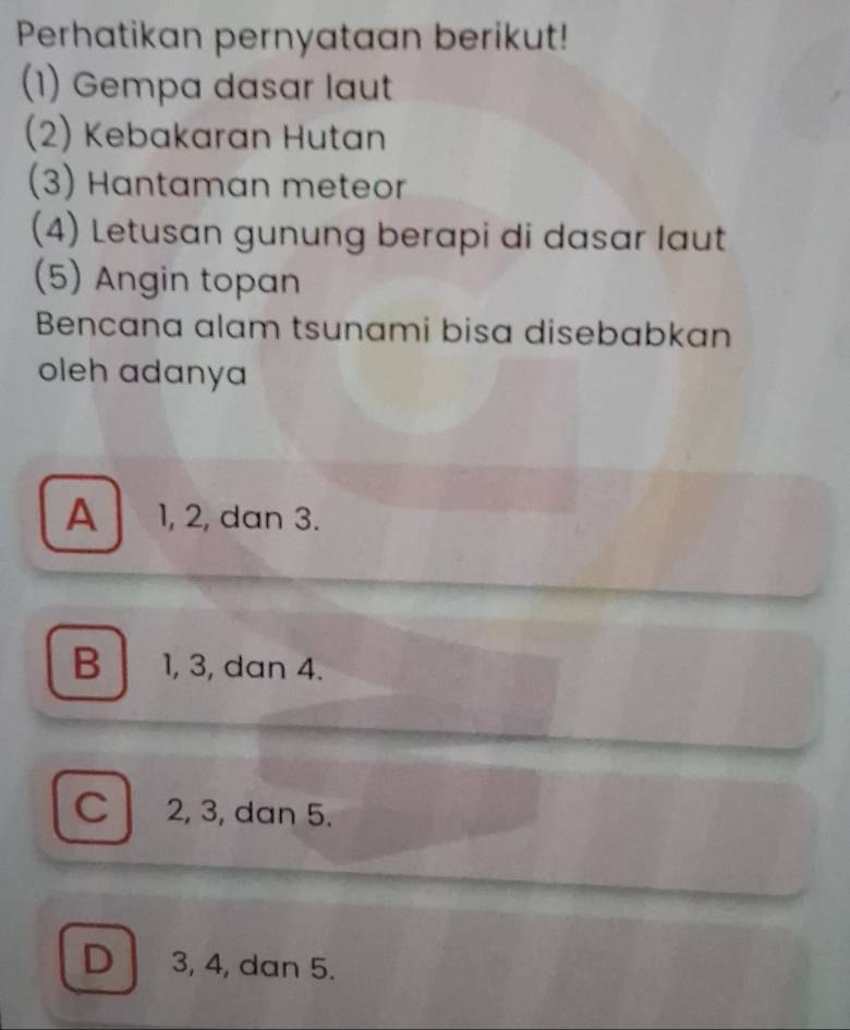 Perhatikan pernyataan berikut!
(1) Gempa dasar laut
(2) Kebakaran Hutan
(3) Hantaman meteor
(4) Letusan gunung berapi di dasar laut
(5) Angin topan
Bencana alam tsunami bisa disebabkan
oleh adanya
A 1, 2, dan 3.
B 1, 3, dan 4.
c 2, 3, dan 5.
D 3, 4, dan 5.