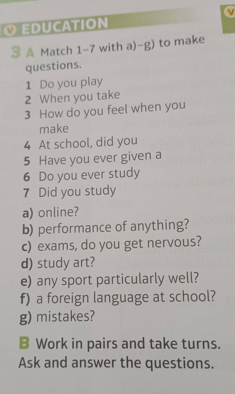 EDUCATION 
3 A Match 1-7 with a)-g) to make 
questions. 
1 Do you play 
2 When you take 
3 How do you feel when you 
make
4 At school, did you 
5 Have you ever given a 
6 Do you ever study 
7 Did you study 
a) online? 
b) performance of anything? 
c) exams, do you get nervous? 
d) study art? 
e) any sport particularly well? 
f) a foreign language at school? 
g) mistakes? 
B Work in pairs and take turns. 
Ask and answer the questions.