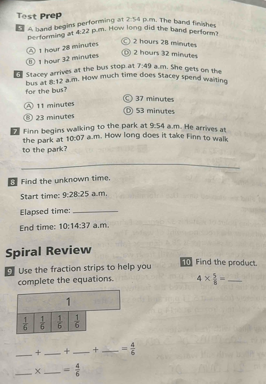 Test Prep
A band begins performing at 2:54 p.m. The band finishes
performing at 4:22 p.m. How long did the band perform?
A 1 hour 28 minutes
2 hours 28 minutes
⑧ 1 hour 32 minutes
2 hours 32 minutes
6 Stacey arrives at the bus stop at 7:49 a.m. She gets on the
bus at 8:12 a.m. How much time does Stacey spend waiting
for the bus?
C 37 minutes
A 11 minutes
D 53 minutes
B 23 minutes
7 Finn begins walking to the park at 9:54 a.m. He arrives at
the park at 10:07 a.m. How long does it take Finn to walk
to the park?
8 Find the unknown time.
Start time: 9:28:25 a.m.
Elapsed time:_
End time: 10:14:37 a.m.
Spiral Review
9 Use the fraction strips to help you
10 Find the product.
complete the equations.
4*  5/8 = _
_+ _+ _+ _ = 4/6 
_×_ = 4/6 