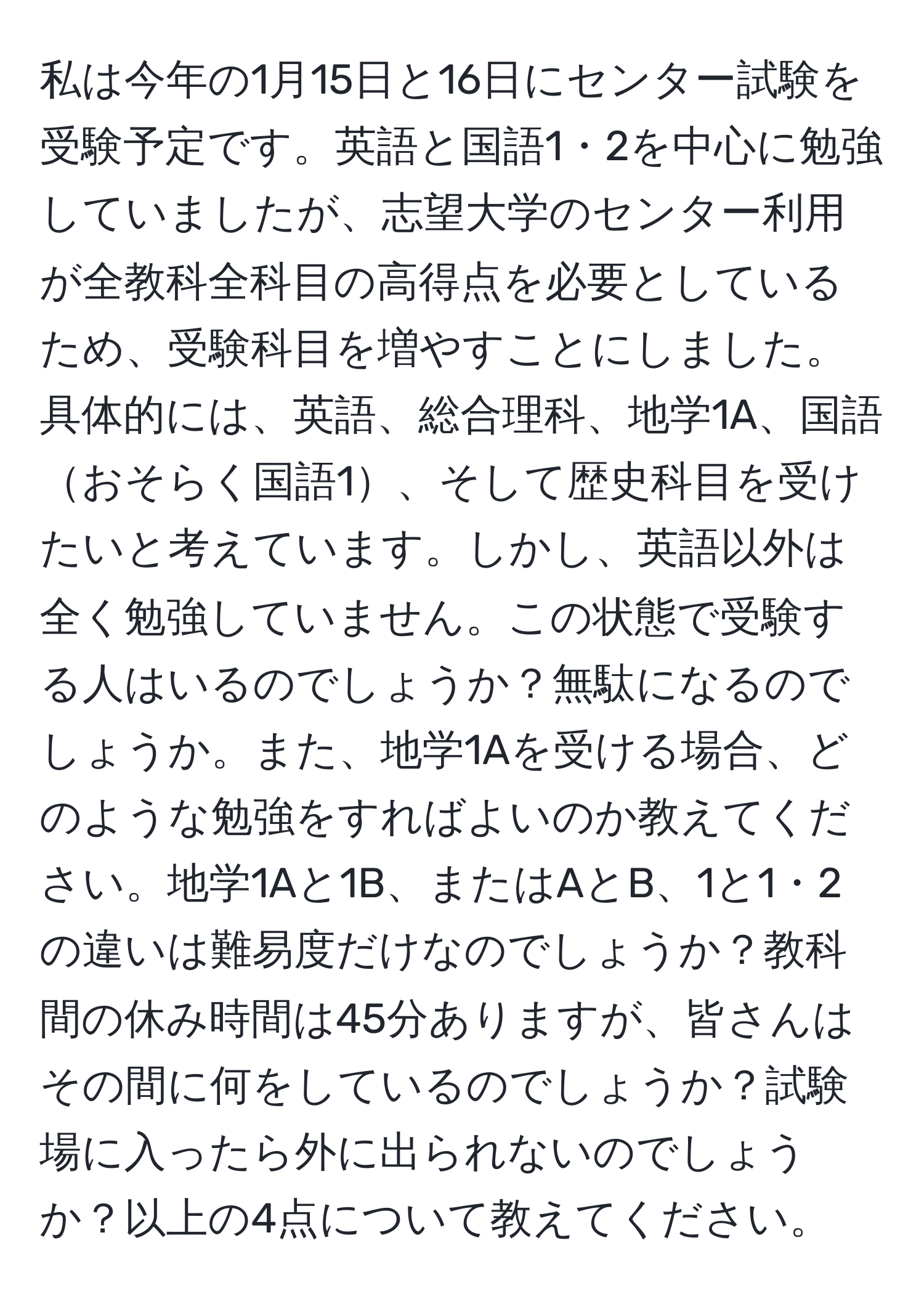 私は今年の1月15日と16日にセンター試験を受験予定です。英語と国語1・2を中心に勉強していましたが、志望大学のセンター利用が全教科全科目の高得点を必要としているため、受験科目を増やすことにしました。具体的には、英語、総合理科、地学1A、国語おそらく国語1、そして歴史科目を受けたいと考えています。しかし、英語以外は全く勉強していません。この状態で受験する人はいるのでしょうか？無駄になるのでしょうか。また、地学1Aを受ける場合、どのような勉強をすればよいのか教えてください。地学1Aと1B、またはAとB、1と1・2の違いは難易度だけなのでしょうか？教科間の休み時間は45分ありますが、皆さんはその間に何をしているのでしょうか？試験場に入ったら外に出られないのでしょうか？以上の4点について教えてください。