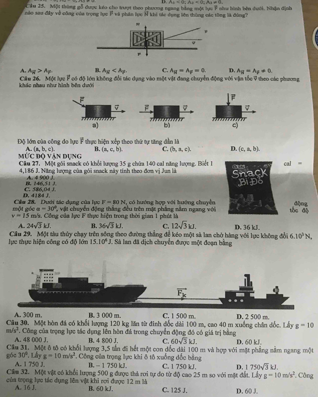 D. A_1<0;A_2<0;A_3!= 0.
Câu 25. Một thùng gỗ được kéo cho trượt theo phương ngang bằng một lực F như hình bên dưới. Nhận định
nào sau đây về công của trọng lực vector P và phản lực N khi tác dụng lên thùng các tông là đúng?
B.
A. A_vector N>A_vector P. A_vector N C. A_vector N=A_vector p=0. D. A_vector N=A_vector p!= 0.
Câu 26. Một lực vector F có độ lớn không đổi tác dụng vào một vật đang chuyển động với vận tốc v theo các phương
khác nhau như hình bên dưới
F
c)
Độ lớn của công do lực vector F thực hiện xếp theo thứ tự tăng dần là
A. (a,b,c). B. (a,c,b). C. (b,a,c). D. (c,a,b).
MỨC độ Vận Dụng
Câu 27. Một gói snack có khối lượng 35 g chứa 140 cal năng lượng. Biết 1 Oishi cal =
4,186 J. Năng lượng của gói snack này tính theo đơn vị Jun là
A. 4 900 J.
Snack
B. 146,51 J.
BiĐo
C. 586,04 J.
D. 4184 J.
Câu 28. Dưới tác dụng của lực F=80N, , có hướng hợp với hướng chuyền động
một góc alpha =30° , vật chuyển động thẳng đều trên mặt phẳng nằm ngang với tốc độ
v=15m /s. Công của lực F thực hiện trong thời gian 1 phút là
A. 24sqrt(3)kJ. B. 36sqrt(3)kJ. C. 12sqrt(3)kJ. D. 36 kJ.
Câu 29. Một tàu thủy chạy trên sông theo đường thẳng để kéo một sà lan chở hàng với lực không đổi 6.10^3N,
lực thực hiện công có độ lớn 15.10^6J.. Sà lan đã dịch chuyển được một đoạn bằng
A. 300 m. B. 3 000 m. C. 1 500 m. D. 2 500 m.
Câu 30. Một hòn đá có khối lượng 120 kg lăn từ đinh dốc dài 100 m, cao 40 m xuống chân dốc. Lấy g=10
m/s^2. Công của trọng lực tác dụng lên hòn đá trong chuyển động đó có giá trị bằng
A. 48 000 J. B. 4 800 J. C. 60sqrt(3)kJ. D. 60 kJ.
Câu 31. Một ô tô có khối lượng 3,5 tấn đi hết một con dốc dài 100 m và hợp với mặt phẳng nằm ngang một
góc 30°. Lấy g=10m/s^2 *. Công của trọng lực khi ô tô xuống dốc bằng
A. 1 750 J. B. - 1 750 kJ. C. 1 750 kJ. D. 1750sqrt(3)kJ.
Câu 32. Một vật có khối lượng 500 g được thả rơi tự do từ độ cao 25 m so với mặt đất. Lấy g=10m/s^2 *. Công
của trọng lực tác dụng lên vật khi rơi được 12 m là
A. 16 J. B. 60 kJ. C. 125 J. D. 60 J.