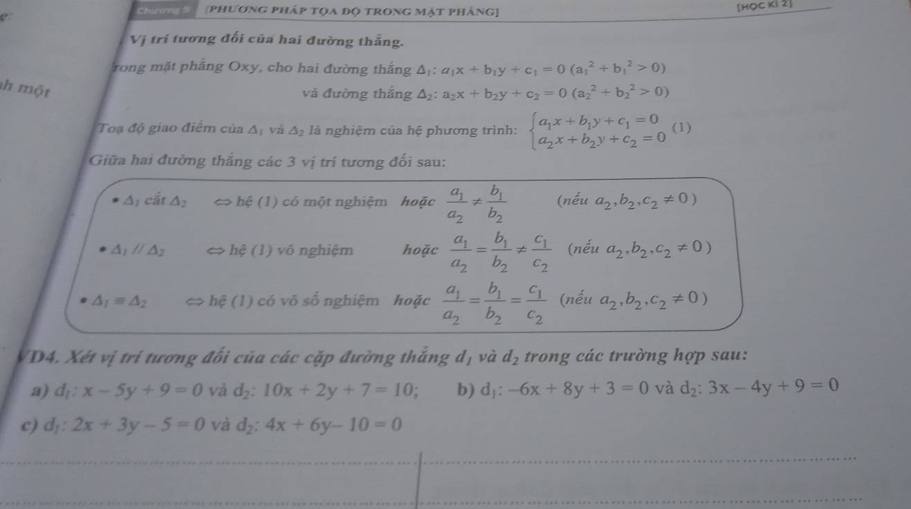 Chiany 9 [phương pháp tọa độ trong mật pháng]
[HQC Ki 2]
Vị trí tương đối của hai đường thẳng.
rong mặt phảng Oxy, cho hai đường thắng △ _1:a_1x+b_1y+c_1=0(a_1^(2+b_1^2>0)
h  một
và đường thắng △ _2):a_2x+b_2y+c_2=0(a_2^(2+b_2^2>0)
Toạ độ giao điểm của △ _I) và △ _2 là nghiệm của hệ phương trình: beginarrayl a_1x+b_1y+c_1=0 a_2x+b_2y+c_2=0endarray. (1)
Giữa hai đường thắng các 3 vị trí tương đối sau:
△ _1cvector at△ _2 < > hệ (1) có một nghiệm hoặc frac a_1a_2!= frac b_1b_2 (nếu a_2,b_2,c_2!= 0)
△ _1parallel △ _2 hệ (1) võ nghiệm hoặc frac a_1a_2=frac b_1b_2!= frac c_1c_2 (nếu a_2,b_2,c_2!= 0)
△ _1equiv △ _2 <> hệ (1) có võ số nghiệm hoặc frac a_1a_2=frac b_1b_2=frac c_1c_2 (nếu a_2,b_2,c_2!= 0)
dī và
D4. Xét vị trí tương đối của các cặp đường thắng  ở G d_2 trong các trường hợp sau:
a) d_1:x-5y+9=0 và d_2:10x+2y+7=10; b) dị: -6x+8y+3=0 và d_2:3x-4y+9=0
c) d_1:2x+3y-5=0 và d_2:4x+6y-10=0