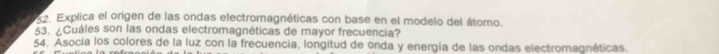 Explica el origen de las ondas electromagnéticas con base en el modelo del átomo. 
53. ¿Cuáles son las ondas electromagnéticas de mayor frecuencia? 
54. Asocía los colores de la luz con la frecuencia, longitud de onda y energía de las ondas electromagnéticas.