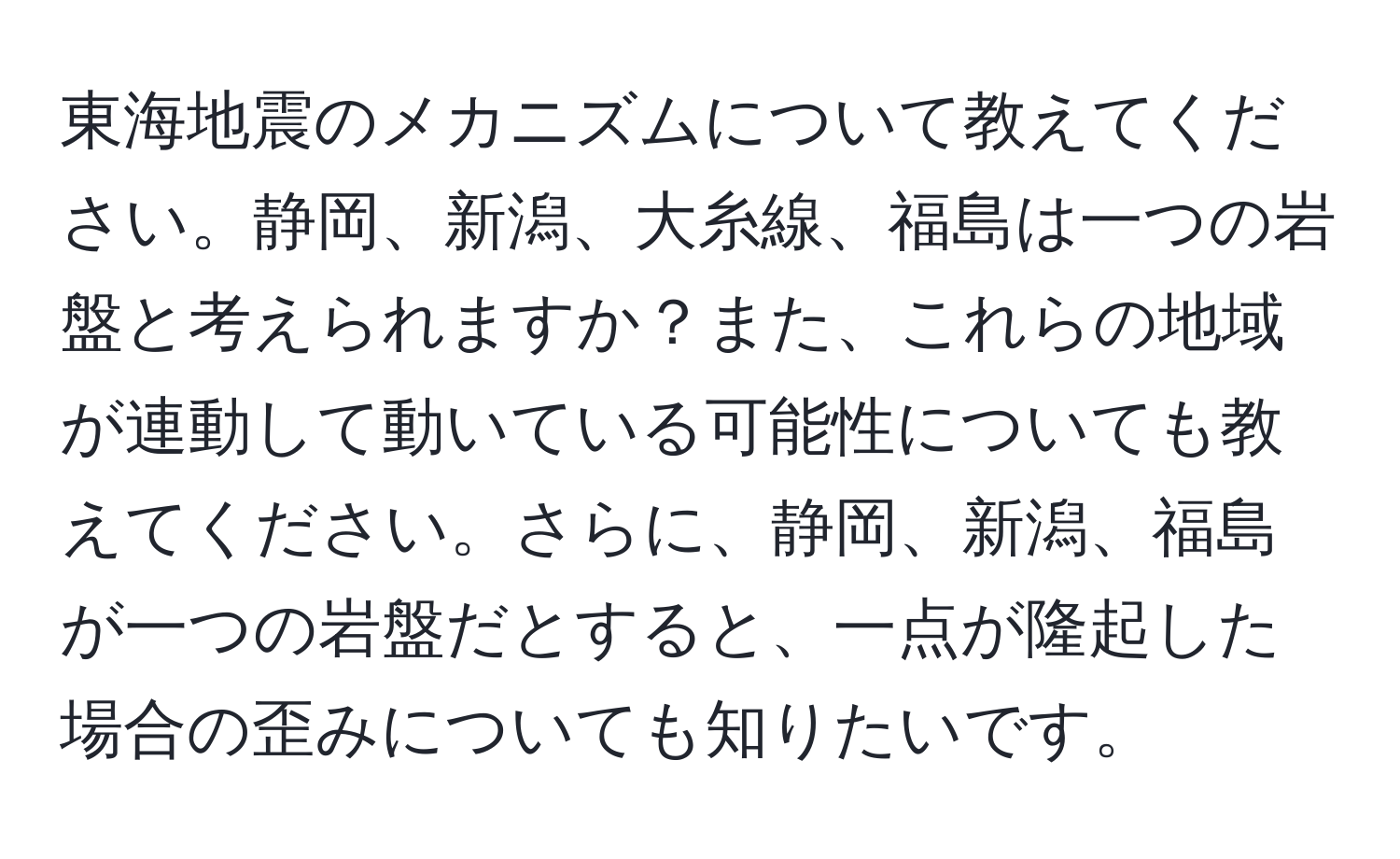東海地震のメカニズムについて教えてください。静岡、新潟、大糸線、福島は一つの岩盤と考えられますか？また、これらの地域が連動して動いている可能性についても教えてください。さらに、静岡、新潟、福島が一つの岩盤だとすると、一点が隆起した場合の歪みについても知りたいです。