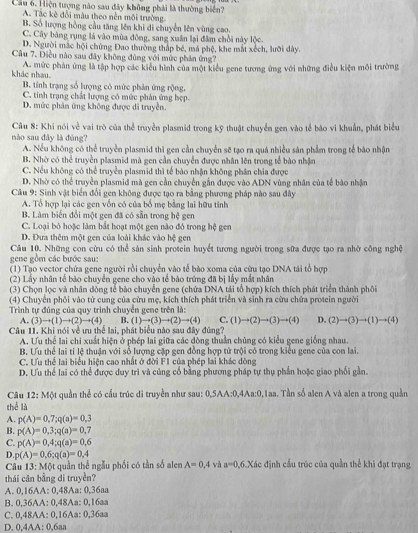 Cầu 6. Hiện tượng nào sau đây không phải là thường biển?
A. Tắc kè đổi màu theo nền môi trường.
B. Số lượng hồng cầu tăng lên khi di chuyển lên vùng cao.
C. Cây bảng rụng lá vào mùa đông, sang xuân lại đâm chồi này lộc.
D. Người mắc hội chứng Đao thường thấp bé, má phệ, khe mắt xếch, lưỡi dày.
Câu 7. Điều nào sau đây không đúng với mức phản ứng?
A. mức phản ứng là tập hợp các kiểu hình của một kiểu gene tương ứng với những điều kiện môi trường
khác nhau.
B. tính trạng số lượng có mức phản ứng rộng,
C. tính trạng chất lượng có mức phản ứng hẹp.
D. mức phản ứng không được di truyền.
Câu 8: Khi nói về vai trò của thể truyền plasmid trong kỹ thuật chuyển gen vào tế bào vi khuẩn, phát biểu
nào sau đây là đúng?
A. Nếu không có thể truyền plasmid thì gen cần chuyển sẽ tạo ra quá nhiều sản phầm trong tế bào nhận
B. Nhờ có thể truyền plasmid mà gen cần chuyển được nhân lên trong tế bào nhận
C. Nếu không có thể truyền plasmid thì tế bào nhận không phân chia được
D. Nhờ có thể truyền plasmid mà gen cần chuyền gắn được vào ADN vùng nhân của tế bào nhận
Câu 9: Sinh vật biến đổi gen không được tạo ra bằng phương pháp nào sau đây
A. Tổ hợp lại các gen vốn có của bố mẹ bằng lai hữu tính
B. Làm biến đổi một gen đã có sẵn trong hệ gen
C. Loại bỏ hoặc làm bất hoạt một gen nào đó trong hệ gen
D. Đưa thêm một gen của loài khác vào hệ gen
Câu 10. Những con cừu có thể sản sinh protein huyết tương người trong sữa được tạo ra nhờ công nghệ
gene gồm các bước sau:
(1) Tạo vector chứa gene người rồi chuyển vào tế bào xoma của cừu tạo DNA tái tổ hợp
(2) Lấy nhân tế bào chuyền gene cho vào tế bào trứng đã bị lấy mất nhân
(3) Chọn lọc và nhân dòng tế bào chuyển gene (chứa DNA tái tổ hợp) kích thích phát triển thành phôi
(4) Chuyền phôi vào tử cung của cừu mẹ, kích thích phát triển và sinh ra cừu chứa protein người
Trình tự đúng của quy trình chuyển gene trên là:
A. (3)to (1)to (2)to (4) B. (1)to (3)to (2)to (4) C. (1)to (2)to (3)to (4) D. (2)to (3)to (1)to (4)
Câu 11. Khi nói về ưu thể lai, phát biểu nào sau đây đúng?
A. Ưu thế lai chi xuất hiện ở phép lai giữa các dòng thuần chủng có kiểu gene giống nhau.
B. Ưu thế lai tỉ lệ thuận với số lượng cặp gen đồng hợp tử trội có trong kiều gene của con lai.
C. Ưu thế lai biểu hiện cao nhất ở đời F1 của phép lai khác dòng
D. Ưu thế lai có thể được duy trì và củng cố bằng phương pháp tự thụ phần hoặc giao phối gần.
Câu 12: Một quần thể có cấu trúc di truyền như sau: 0,5AA:0,4Aa:0,1aa. Tần số alen A và alen a trong quần
thể là
A. p(A)=0,7;q(a)=0,3
B. p(A)=0,3;q(a)=0,7
C. p(A)=0,4;q(a)=0,6
D. p(A)=0,6;q(a)=0,4
Câu 13: Một quần thể ngẫu phối có tần số alen A=0,4 và a=0, 36.Xác định cấu trúc của quần thể khi đạt trạng
thái cân bằng di truyền?
A. 0,16AA: 0,48Aa: 0,36aa
B. 0,36AA: 0,48Aa: 0,16aa
C. 0,48AA: 0,16Aa: 0,36aa
D. 0,4AA: 0,6aa