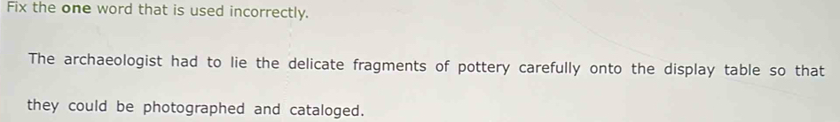 Fix the one word that is used incorrectly. 
The archaeologist had to lie the delicate fragments of pottery carefully onto the display table so that 
they could be photographed and cataloged.