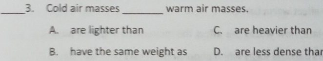 Cold air masses warm air masses.
_
A. are lighter than C. are heavier than
B. have the same weight as D. are less dense thar