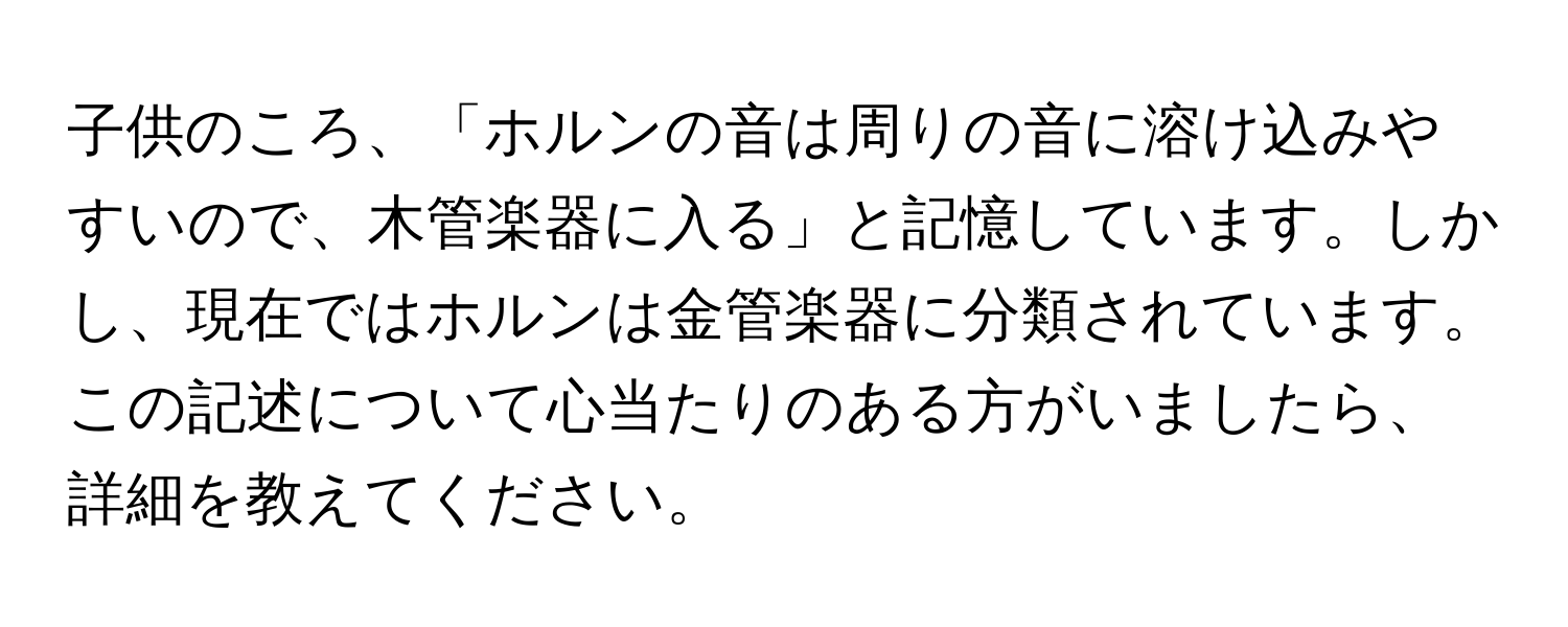 子供のころ、「ホルンの音は周りの音に溶け込みやすいので、木管楽器に入る」と記憶しています。しかし、現在ではホルンは金管楽器に分類されています。この記述について心当たりのある方がいましたら、詳細を教えてください。