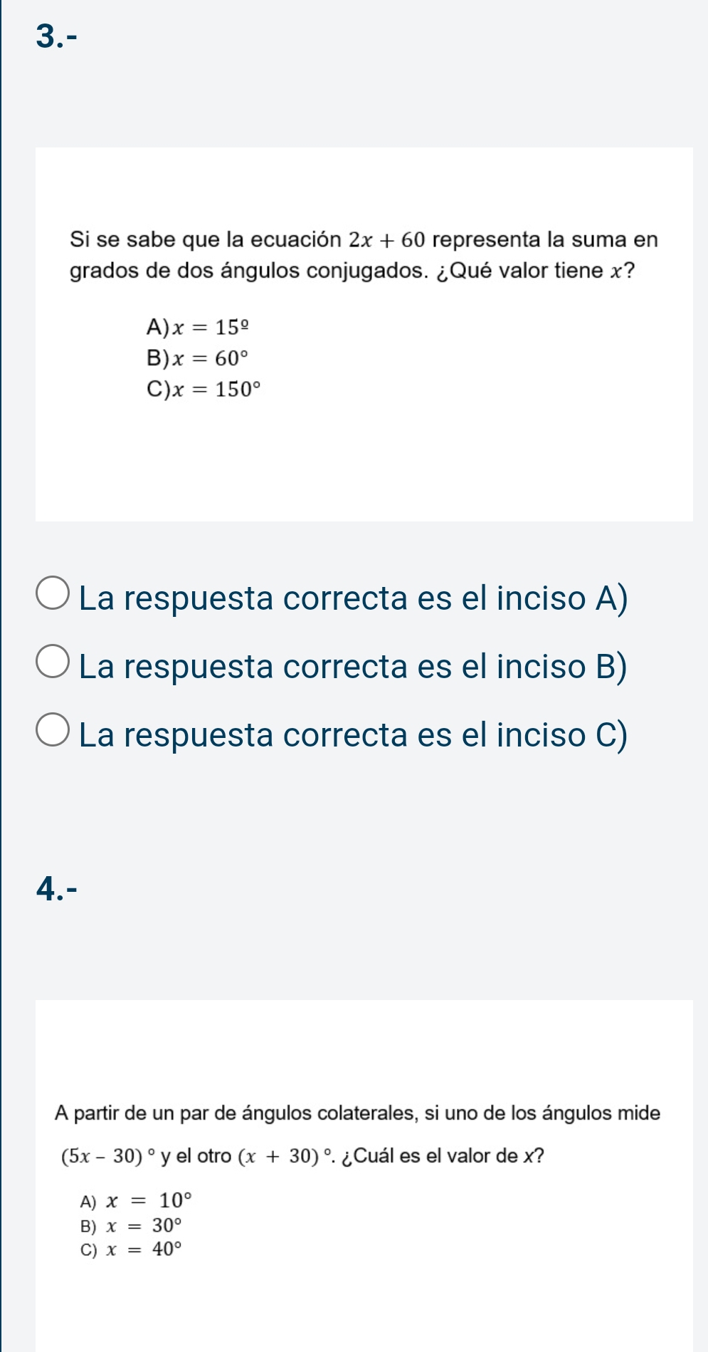 3.-
Si se sabe que la ecuación 2x+60 representa la suma en
grados de dos ángulos conjugados. ¿Qué valor tiene x?
A) x=15^(_ circ)
B) x=60°
C) x=150°
La respuesta correcta es el inciso A)
La respuesta correcta es el inciso B)
La respuesta correcta es el inciso C)
4.-
A partir de un par de ángulos colaterales, si uno de los ángulos mide
(5x-30)^circ  y el otro (x+30)^circ  ¿Cuál es el valor de x?
A) x=10°
B) x=30°
C) x=40°