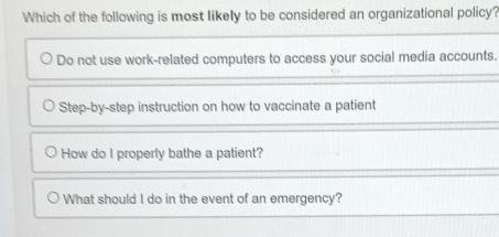 Which of the following is most likely to be considered an organizational policy?
Do not use work-related computers to access your social media accounts.
Step-by-step instruction on how to vaccinate a patient
How do I properly bathe a patient?
What should I do in the event of an emergency?