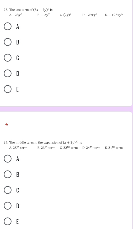 The last term of (3x-2y)^7 is
A. 128y^7 B. -2y^7 C. (2y)^7 D. 129xy^6 E. -192xy^6
A
B
C
D
E
*
24. The middle term in the expansion of (x+2y)^42 is
A. 25^(th)te rm B. 23^(th) term C. 22^(th) term D. 24^(th) term E. 21^(th) term
A
B
C
D
E