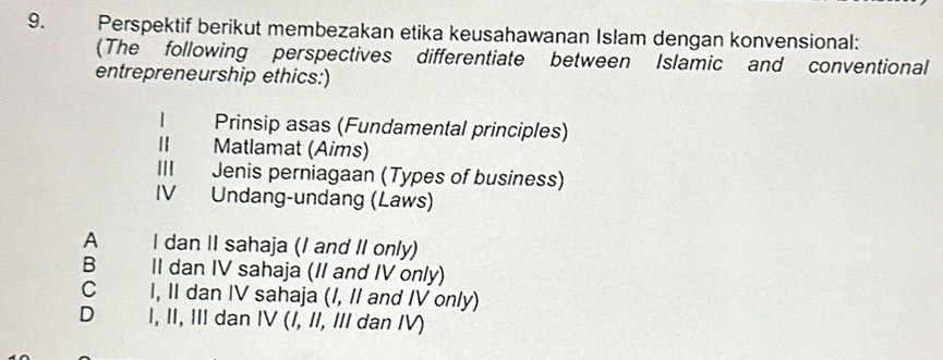 Perspektif berikut membezakan etika keusahawanan Islam dengan konvensional:
(The following perspectives differentiate between Islamic and conventional
entrepreneurship ethics:)
Prinsip asas (Fundamental principles)
Matlamat (Aims)
Jenis perniagaan (Types of business)
IV Undang-undang (Laws)
A I dan II sahaja (I and II only)
B II dan IV sahaja (II and IV only)
C I, II dan IV sahaja (I, II and IV only)
D€£ I, II, III dan IV (/, II, III dan IV)