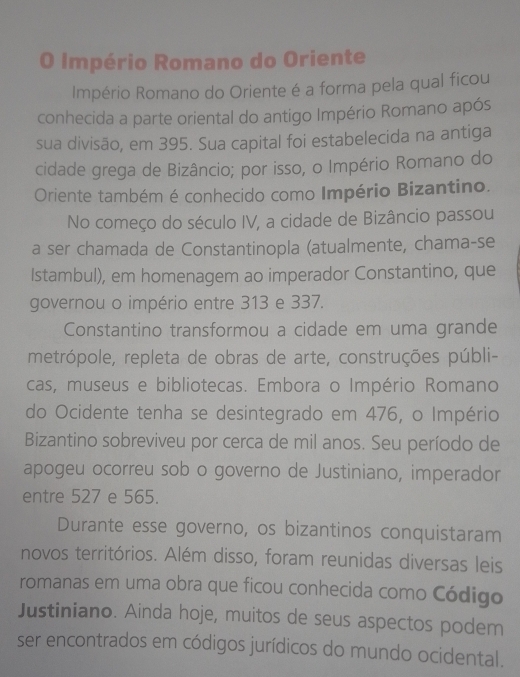 Império Romano do Oriente 
Império Romano do Oriente é a forma pela qual ficou 
conhecida a parte oriental do antigo Império Romano após 
sua divisão, em 395. Sua capital foi estabelecida na antiga 
cidade grega de Bizâncio; por isso, o Império Romano do 
Oriente também é conhecido como Império Bizantino. 
No começo do século IV, a cidade de Bizâncio passou 
a ser chamada de Constantinopla (atualmente, chama-se 
Istambul), em homenagem ao imperador Constantino, que 
governou o império entre 313 e 337. 
Constantino transformou a cidade em uma grande 
metrópole, repleta de obras de arte, construções públi- 
cas, museus e bibliotecas. Embora o Império Romano 
do Ocidente tenha se desintegrado em 476, o Império 
Bizantino sobreviveu por cerca de mil anos. Seu período de 
apogeu ocorreu sob o governo de Justiniano, imperador 
entre 527 e 565. 
Durante esse governo, os bizantinos conquistaram 
novos territórios. Além disso, foram reunidas diversas leis 
romanas em uma obra que ficou conhecida como Código 
Justiniano. Ainda hoje, muitos de seus aspectos podem 
ser encontrados em códigos jurídicos do mundo ocidental.