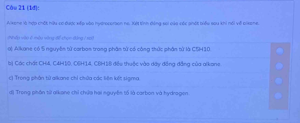 (1đ):
Alkane là hợp chất hữu cơ được xếp vào hydrocarbon no. Xét tính đúng sai của các phát biểu sau khì nói về alkane.
(Nhấp vào 6 màu vàng để chọn đúng / sai)
a) Alkane có 5 nguyên tử carbon trong phân tử có công thức phân tử là C5H10.
b) Các chất CH4, C4H10, C6H14, C8H18 đều thuộc vào dãy đồng đẳng của alkane.
c) Trong phân tử alkane chỉ chứa các liên kết sigma.
d) Trong phân tử alkane chỉ chứa hai nguyên tố là carbon và hydrogen.