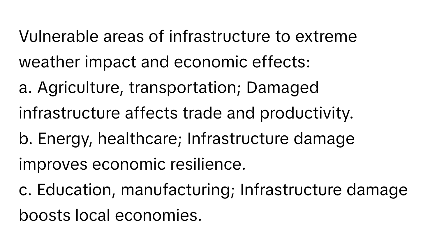 Vulnerable areas of infrastructure to extreme weather impact and economic effects:

a. Agriculture, transportation; Damaged infrastructure affects trade and productivity.
b. Energy, healthcare; Infrastructure damage improves economic resilience.
c.  Education, manufacturing; Infrastructure damage boosts local economies.