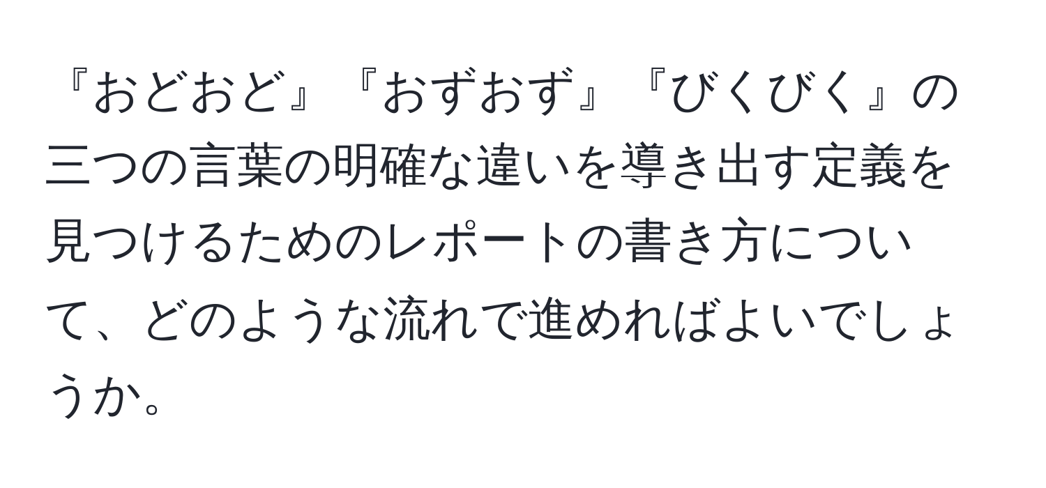 『おどおど』『おずおず』『びくびく』の三つの言葉の明確な違いを導き出す定義を見つけるためのレポートの書き方について、どのような流れで進めればよいでしょうか。