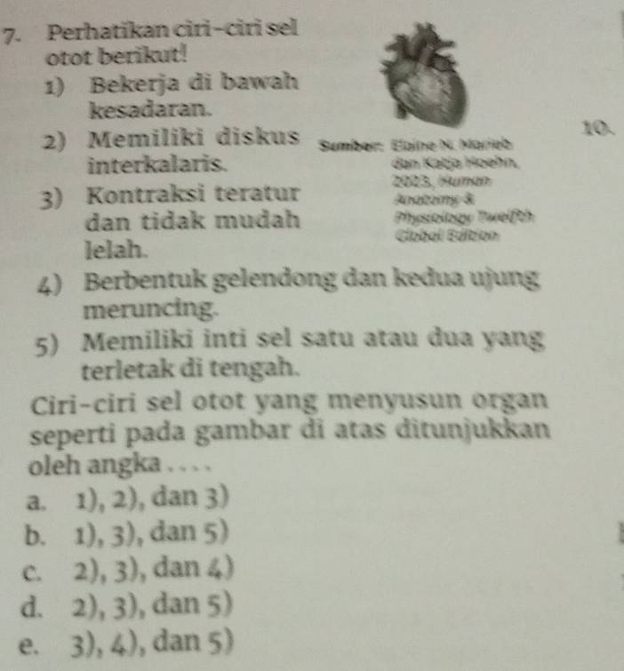 Perhatikan ciri-ciri sel
otot berikut!
1) Bekerja di bawah
kesadaran.
10.
2) Memiliki diskus Sumber: Elaine N. Marieb
interkalaris. dan Katja Hoehn,
3) Kontraksi teratur 2023, Human
Anatomy &
dan tidak mudah Physiology Twelfth
Élobal Edition
lelah.
4) Berbentuk gelendong dan kedua ujung
meruncing.
5) Memiliki inti sel satu atau dua yang
terletak di tengah.
Ciri-ciri sel otot yang menyusun organ
seperti pada gambar di atas ditunjukkan
oleh angka . . . .
a. 1),2) , dan 3)
b. 1),3) , dan 5)
C. 2),3) , dan 4)
d. 2),3) , dan 5)
e. 3),4) , dan 5)