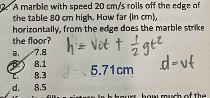 A marble with speed 20 cm/s rolls off the edge of
the table 80 cm high. How far (in cm),
horizontally, from the edge does the marble strike
the floor?
a. 7.8
1.) 8.1
c. 8.3
5.71cm
d. 8.5
ours how much of th .