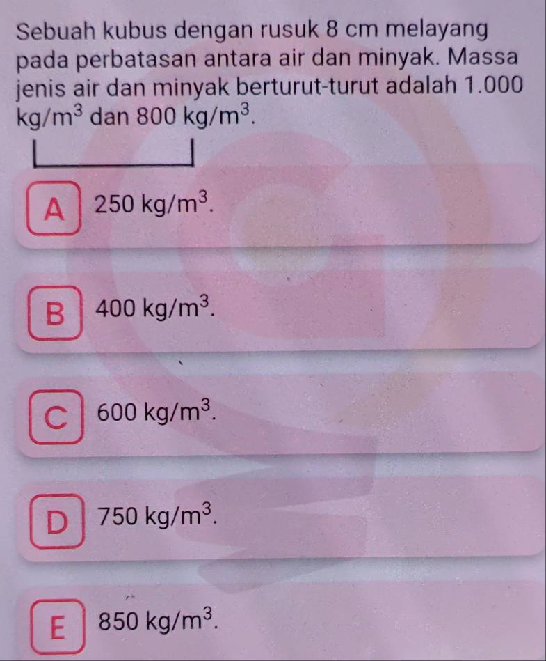 Sebuah kubus dengan rusuk 8 cm melayang
pada perbatasan antara air dan minyak. Massa
jenis air dan minyak berturut-turut adalah 1.000
kg/m^3 dan 800kg/m^3.
A 250kg/m^3.
B 400kg/m^3.
C 600kg/m^3.
D 750kg/m^3.
E 850kg/m^3.