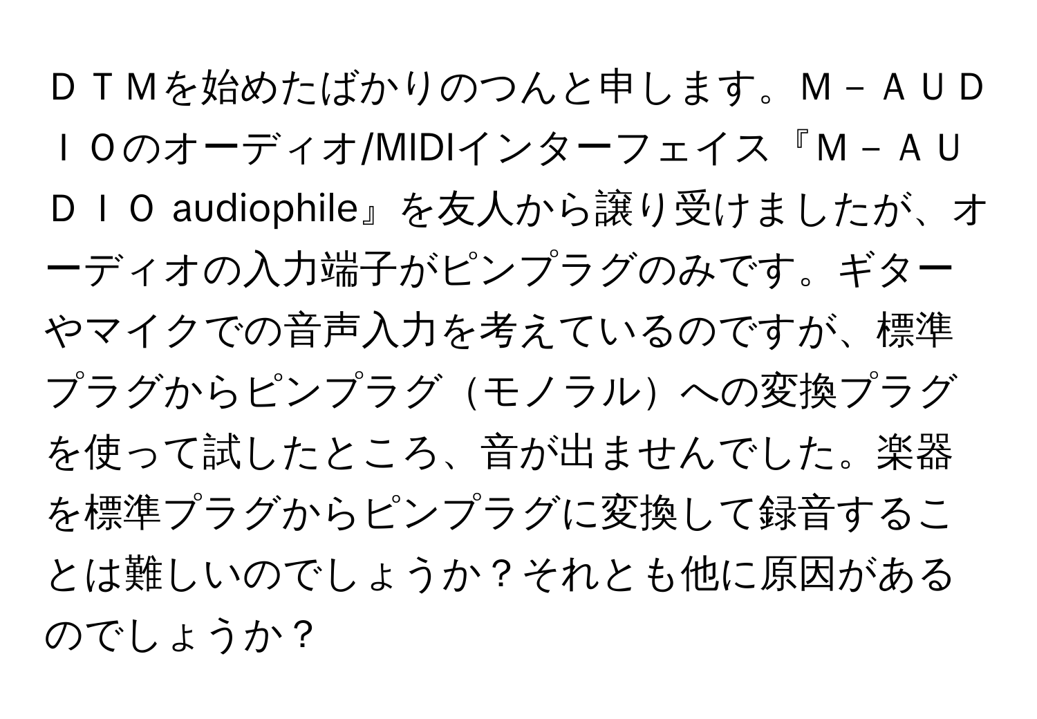 ＤＴＭを始めたばかりのつんと申します。Ｍ－ＡＵＤＩＯのオーディオ/MIDIインターフェイス『Ｍ－ＡＵＤＩＯ audiophile』を友人から譲り受けましたが、オーディオの入力端子がピンプラグのみです。ギターやマイクでの音声入力を考えているのですが、標準プラグからピンプラグモノラルへの変換プラグを使って試したところ、音が出ませんでした。楽器を標準プラグからピンプラグに変換して録音することは難しいのでしょうか？それとも他に原因があるのでしょうか？