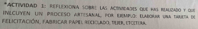 ACTIVIDAD 1: REFLEXIONA SOBRE LAS ACTIVIDADES QUE HAS REALIZADO Y QUE 
INLCUYEN UN PROCESO ARTESANAL, POR EJEMPLO: ELABORAR UNA TARJETA DE 
FELICITACIÓN, FABRICAR PAPEL RECICLADO, TEJER, ETCETERA.