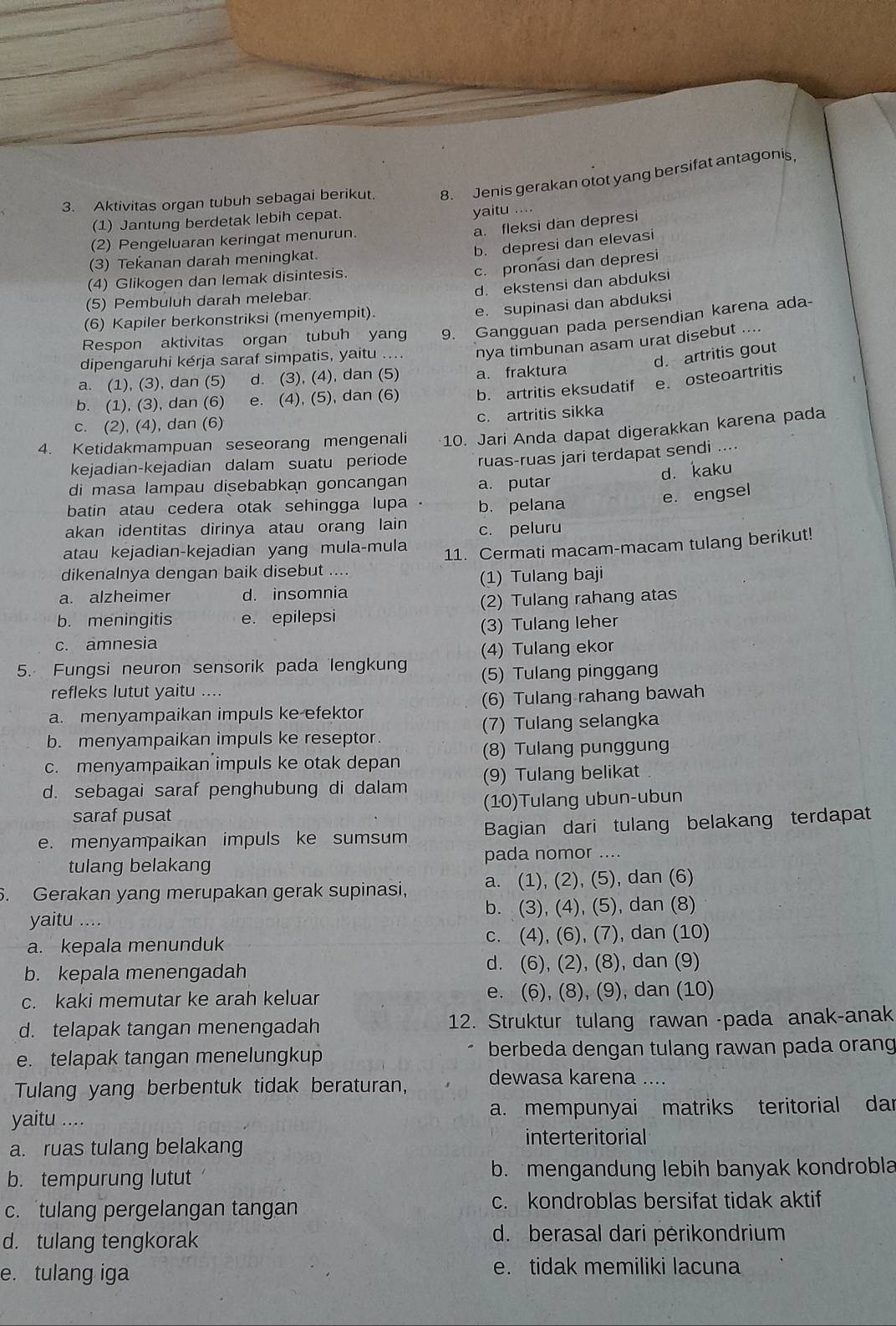 Aktivitas organ tubuh sebagai berikut. 8. Jenis gerakan otot yang bersifat antagonis,
(1) Jantung berdetak lebih cepat.
yaitu ....
a. fleksi dan depresi
(2) Pengeluaran keringat menurun.
b. depresi dan elevasi
(3) Tekanan darah meningkat.
c. pronasi dan depresi
(4) Glikogen dan lemak disintesis.
d. ekstensi dan abduksi
(5) Pembuluh darah melebar.
e. supinasi dan abduksi
(6) Kapiler berkonstriksi (menyempit).
Respon aktivitas organ tubuh yang 9. Gangguan pada persendian karena ada-
dipengaruhi kérja saraf simpatis, yaitu .... nya timbunan asam urat disebut .
d. artritis gout
a. (1), (3), dan (5) d. (3), (4), dan (5) a. fraktura
b. (1), (3), dan (6) e. (4), (5), dan (6) b. artritis eksudatif e. osteoartritis
c. (2), (4), dan (6) c. artritis sikka
4. Ketidakmampuan seseorang mengenali 10. Jari Anda dapat digerakkan karena pada
kejadian-kejadian dalam suatu periode
d. kaku
di masa lampau disebabkan goncangan ruas-ruas jari terdapat sendi ...
a. putar
batin atau cedera otak sehingga lupa b. pelana
e. engsel
akan identitas dirinya atau orang lain c. peluru
atau kejadian-kejadian yang mula-mula
11. Cermati macam-macam tulang berikut!
dikenalnya dengan baik disebut ....
a. alzheimer d. insomnia (1) Tulang baji
b. meningitis e. epilepsi (2) Tulang rahang atas
c. amnesia (3) Tulang leher
(4) Tulang ekor
5. Fungsi neuron sensorik pada lengkun (5) Tulang pinggang
refleks lutut yaitu ....
a. menyampaikan impuls ke efektor (6) Tulang rahang bawah
b. menyampaikan impuls ke reseptor. (7) Tulang selangka
c. menyampaikan impuls ke otak depan (8) Tulang punggung
d. sebagai saraf penghubung di dalam (9) Tulang belikat
saraf pusat (10)Tulang ubun-ubun
e. menyampaikan impuls ke sumsum Bagian dari tulang belakang terdapat
tulang belakang pada nomor ....
. Gerakan yang merupakan gerak supinasi, a. (1), (2), (5), dan (6)
yaitu .... b. (3), (4), (5), dan (8)
a. kepala menunduk c. (4), (6), (7), dan (10)
b. kepala menengadah d. (6), (2), (8), dan (9)
c. kaki memutar ke arah keluar e. (6), (8), (9), dan (10)
d. telapak tangan menengadah 12. Struktur tulang rawan -pada anak-anak
e. telapak tangan menelungkup berbeda dengan tulang rawan pada orang
Tulang yang berbentuk tidak beraturan, dewasa karena .
yaitu .... a. mempunyai matriks teritorial dar
a. ruas tulang belakang interteritorial
b. tempurung lutut b. mengandung lebih banyak kondrobla
c. tulang pergelangan tangan c. kondroblas bersifat tidak aktif
d. tulang tengkorak d. berasal dari pėrikondrium
e. tulang iga e. tidak memiliki lacuna